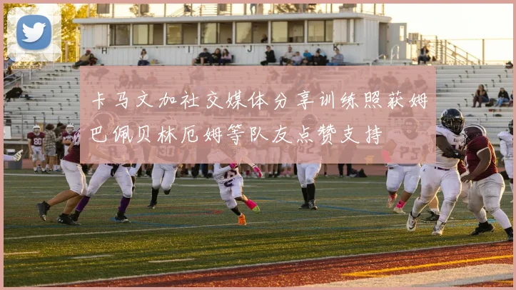 卡马文加社交媒体分享训练照获姆巴佩贝林厄姆等队友点赞支持