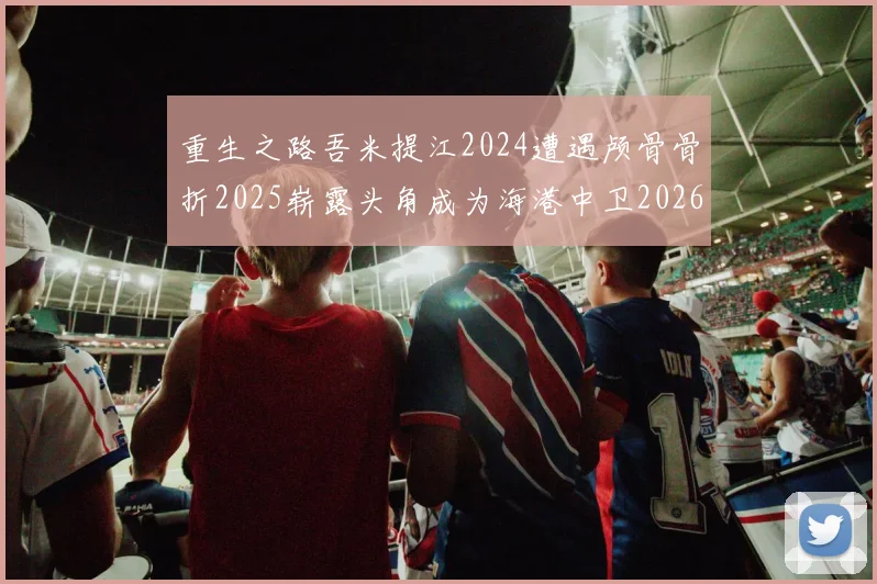 重生之路吾米提江2024遭遇颅骨骨折2025崭露头角成为海港中卫2026冲击U23冠军