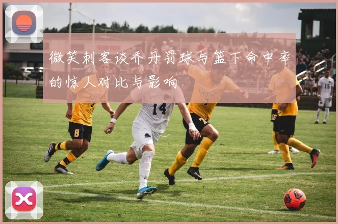 微笑刺客谈乔丹罚球与篮下命中率的惊人对比与影响