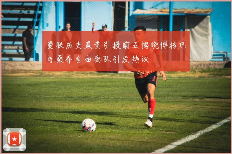 曼联历史最贵引援前五揭晓博格巴与桑乔自由离队引发热议
