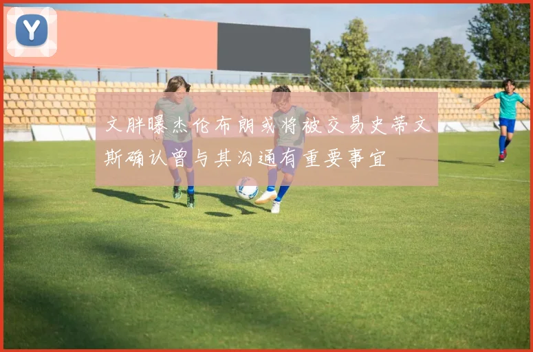 文胖曝杰伦布朗或将被交易史蒂文斯确认曾与其沟通有重要事宜