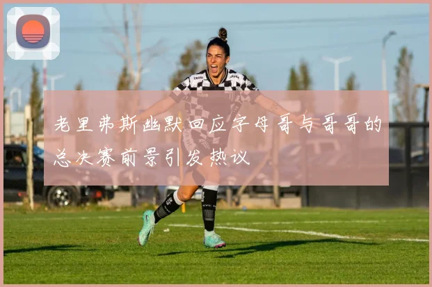 老里弗斯幽默回应字母哥与哥哥的总决赛前景引发热议