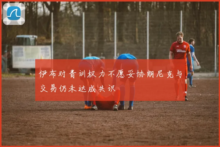 伊布对青训权力不愿妥协朗尼克与交易仍未达成共识