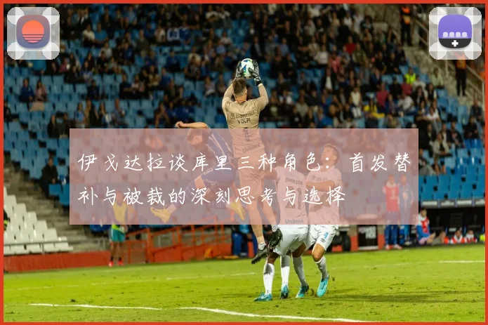 伊戈达拉谈库里三种角色：首发替补与被裁的深刻思考与选择