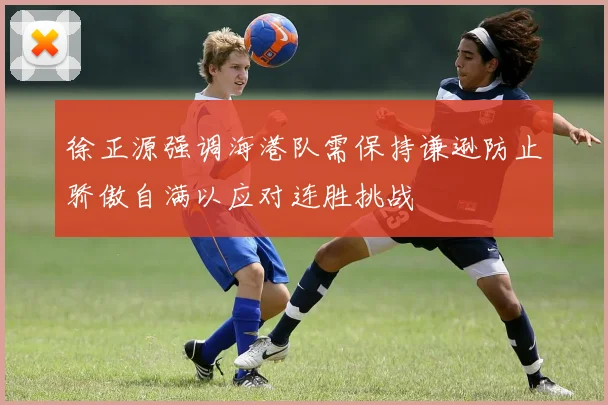 徐正源强调海港队需保持谦逊防止骄傲自满以应对连胜挑战