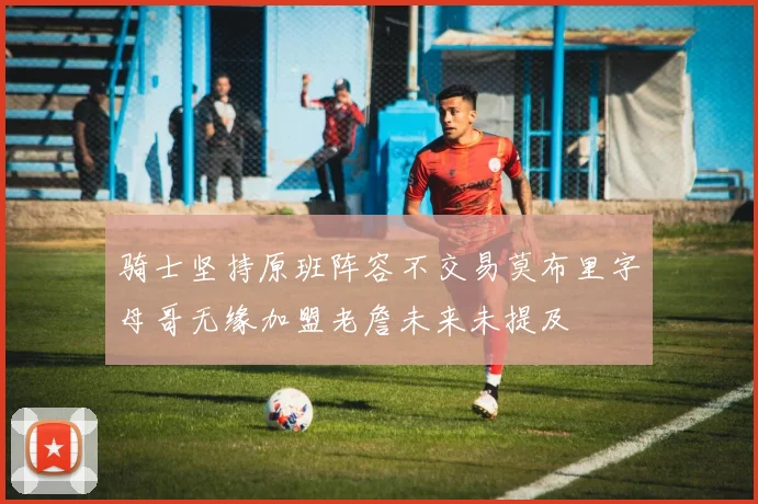 骑士坚持原班阵容不交易莫布里字母哥无缘加盟老詹未来未提及