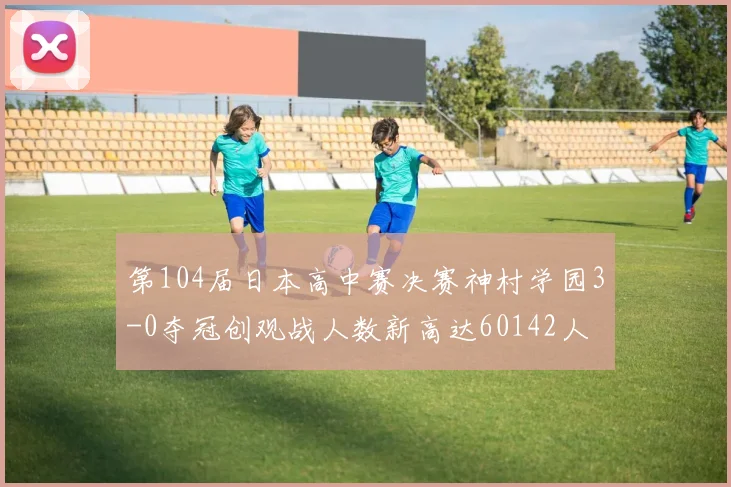 第104届日本高中赛决赛神村学园3-0夺冠创观战人数新高达60142人