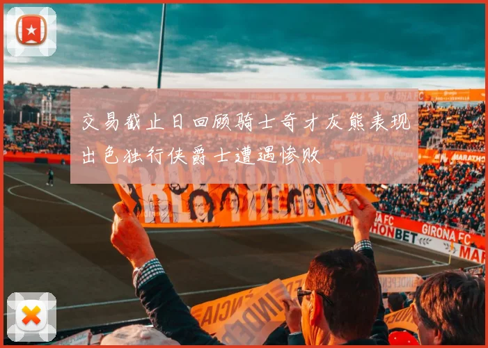 交易截止日回顾骑士奇才灰熊表现出色独行侠爵士遭遇惨败