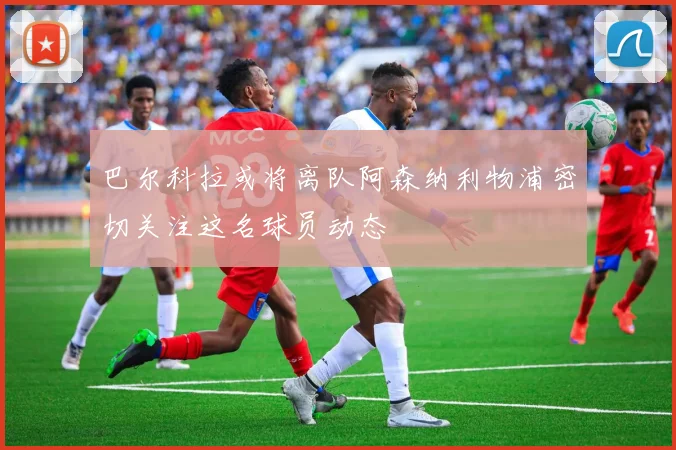 巴尔科拉或将离队阿森纳利物浦密切关注这名球员动态