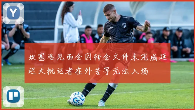 坎塞洛见面会因转会文件未完成延迟大批记者在外苦等无法入场