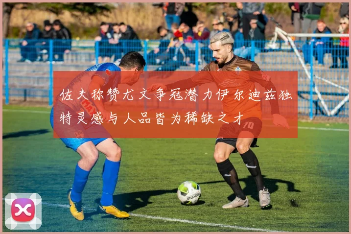 佐夫称赞尤文争冠潜力伊尔迪兹独特灵感与人品皆为稀缺之才