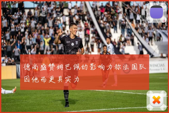 德尚盛赞姆巴佩的影响力称法国队因他而更具实力