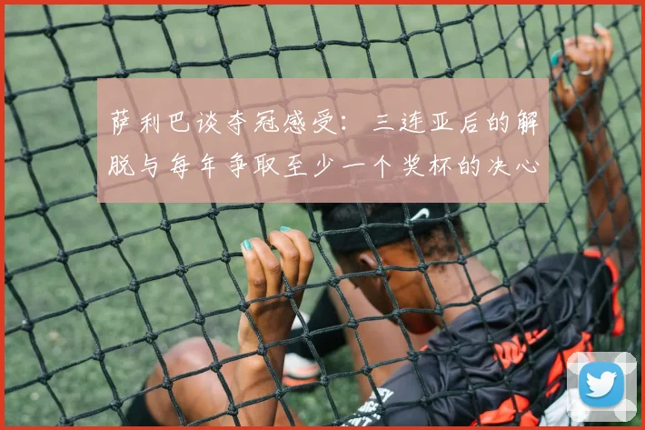 萨利巴谈夺冠感受：三连亚后的解脱与每年争取至少一个奖杯的决心