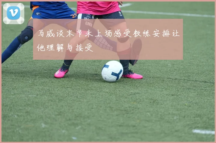 马威谈末节未上场感受教练安排让他理解与接受