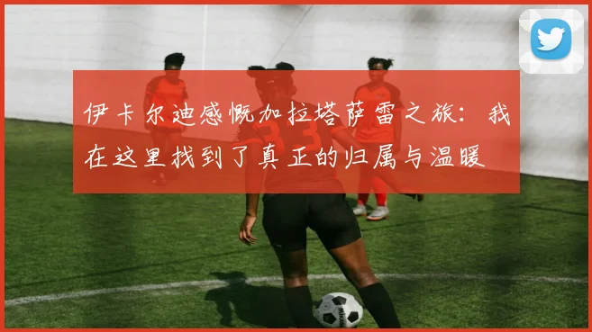 伊卡尔迪感慨加拉塔萨雷之旅：我在这里找到了真正的归属与温暖