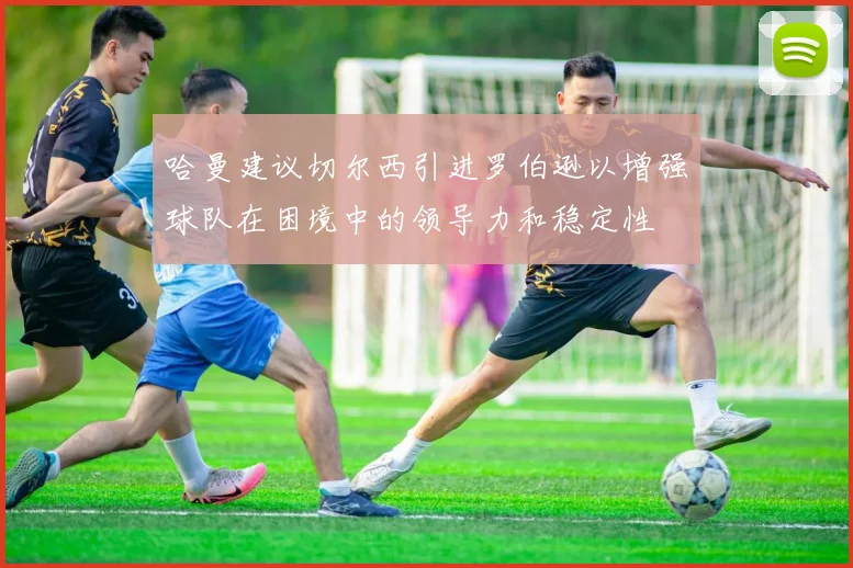 哈曼建议切尔西引进罗伯逊以增强球队在困境中的领导力和稳定性