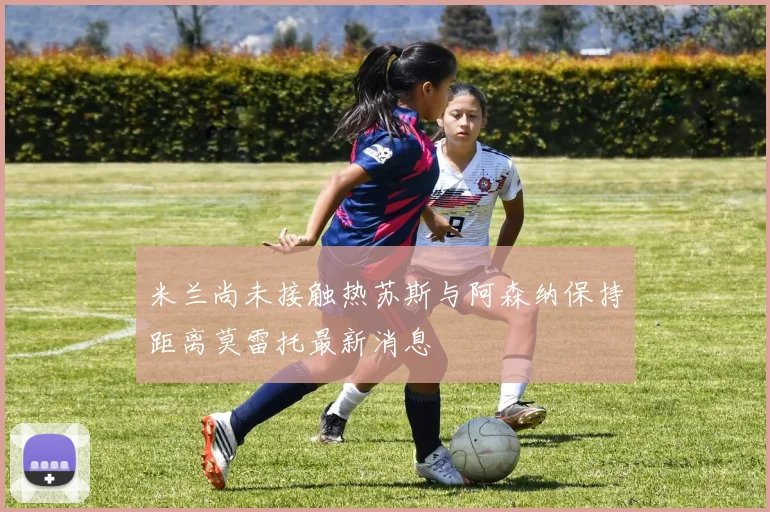 米兰尚未接触热苏斯与阿森纳保持距离莫雷托最新消息