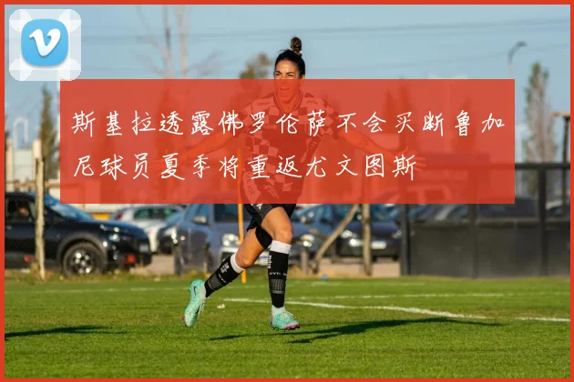 斯基拉透露佛罗伦萨不会买断鲁加尼球员夏季将重返尤文图斯