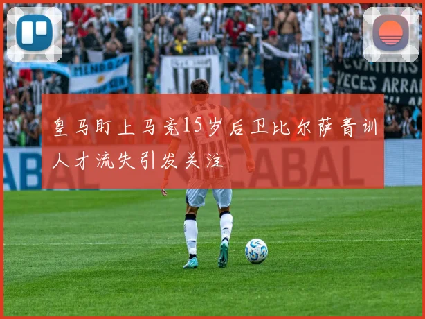 皇马盯上马竞15岁后卫比尔萨青训人才流失引发关注