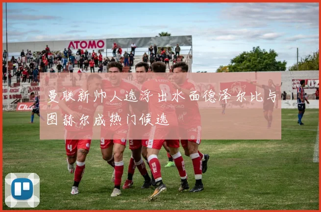 曼联新帅人选浮出水面德泽尔比与图赫尔成热门候选