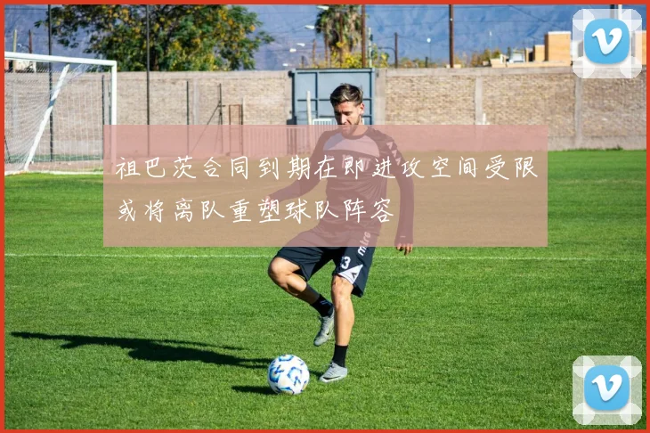 祖巴茨合同到期在即进攻空间受限或将离队重塑球队阵容