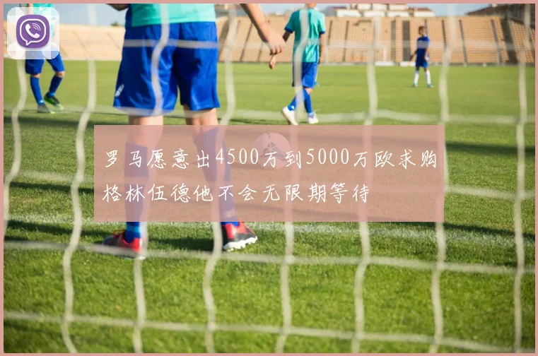 罗马愿意出4500万到5000万欧求购格林伍德他不会无限期等待