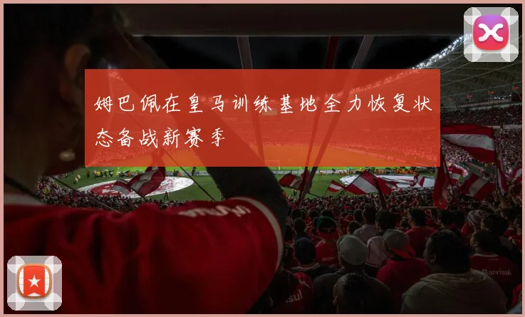姆巴佩在皇马训练基地全力恢复状态备战新赛季
