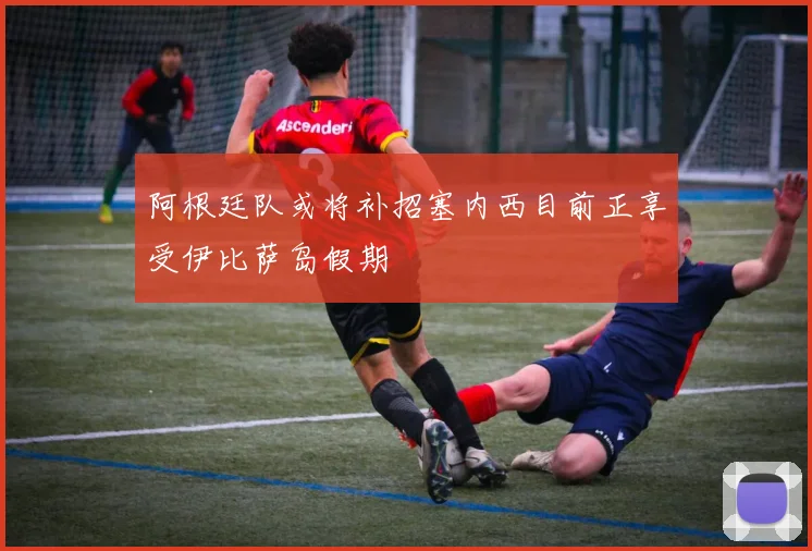 阿根廷队或将补招塞内西目前正享受伊比萨岛假期